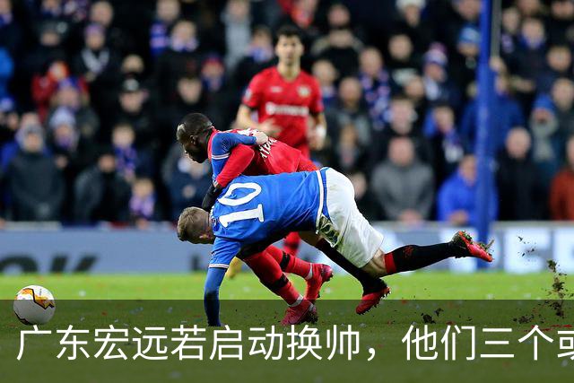 广东宏远若启动换帅，他们三个或将最有希望当选！